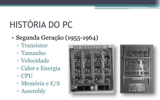 HISTÓRIA DO PC
• Segunda Geração (1955-1964)
▫ Transistor
▫ Tamanho
▫ Velocidade
▫ Calor e Energia
▫ CPU
▫ Memória e E/S
▫ Assembly
 