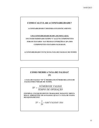 14/05/2013
11
COMO CALCULAR A CONFIABILIDADE?
A CONFIABILIDADE É DEFINIDA ESTATISTICAMENTE:
UMA CONFIABILIDADE DE 80% SIGNIFICA QUE:
EM UM DETERMINADO TEMPO “t” ALGUNS COMPONENTES
FORAM TESTADOS NAS MESMAS CONDIÇÕES E 20% DOS
COMPONENTES TESTADOS FALHARAM.
A CONFIABILIDADE É FUNÇÃO DA TAXA DE FALHAS E DO TEMPO
COMO MEDIR A TAXA DE FALHAS?
(1)
A TAXA DE FALHAS “TF” É MEDIDA EM NÚMERO RELATIVO DE
FALHAS POR UNIDADE DE TEMPO.
EXEMPLO: UM EQUIPAMENTO TRABALHOU DURANTE TRINTA
DIAS E APRESENTOU DUAS FALHAS. QUAL É A TAXA DE FALHA
DO EQUIPAMENTO?
OPERAÇÃODETEMPO
FALHASDENÚMERO
TF 
DIAFALHASTF /067,0
30
2

 