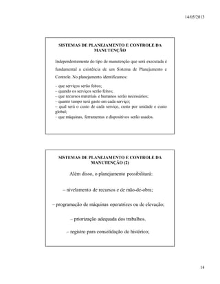 14/05/2013
14
SISTEMAS DE PLANEJAMENTO E CONTROLE DA
MANUTENÇÃO
– que serviços serão feitos;
– quando os serviços serão feitos;
– que recursos materiais e humanos serão necessários;
– quanto tempo será gasto em cada serviço;
– qual será o custo de cada serviço, custo por unidade e custo
global;
– que máquinas, ferramentas e dispositivos serão usados.
Independentemente do tipo de manutenção que será executada é
fundamental a existência de um Sistema de Planejamento e
Controle. No planejamento identificamos:
SISTEMAS DE PLANEJAMENTO E CONTROLE DA
MANUTENÇÃO (2)
Além disso, o planejamento possibilitará:
– nivelamento de recursos e de mão-de-obra;
– programação de máquinas operatrizes ou de elevação;
– priorização adequada dos trabalhos.
– registro para consolidação do histórico;
 