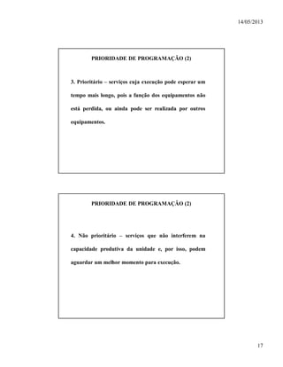 14/05/2013
17
PRIORIDADE DE PROGRAMAÇÃO (2)
3. Prioritário – serviços cuja execução pode esperar um
tempo mais longo, pois a função dos equipamentos não
está perdida, ou ainda pode ser realizada por outros
equipamentos.
PRIORIDADE DE PROGRAMAÇÃO (2)
4. Não prioritário – serviços que não interferem na
capacidade produtiva da unidade e, por isso, podem
aguardar um melhor momento para execução.
 