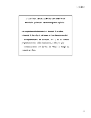 14/05/2013
18
O CONTROLE DA EXECUÇÃO DOS SERVIÇOS
O controle geralmente está voltado para o seguinte:
– acompanhamento das causas de bloqueio de serviços;
– controle de back-log, (carteira de serviços da manutenção);
– acompanhamento da execução, isto é, se os serviços
programados estão sendo executados e, se não, por quê;
– acompanhamento dos desvios em relação ao tempo de
execução previsto.
 