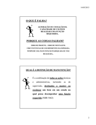 14/05/2013
2
O QUE É FALHA?
ALTERAÇÃO OU CESSAÇÃO DA
CAPACIDADE DE UM ITEM
REALIZAR UMA FUNÇÃO
REQUERIDA.
ERRO DE PROJETO; ERRO DE MONTAGEM;
CIRCUNSTÂNCIAS DE USO DIFERENTES DA ESPERADA;
TEMPO DE USO; MANUTENÇÃO INADEQUADA OU NÃO
REALIZADA..
PORQUE AS COISAS FALHAM?
QUAL É A DEFINIÇÃO DE MANUTENÇÃO?
É a combinação de todas as ações técnicas
e administrativas, incluindo as de
supervisão, destinadas a manter ou
recolocar um item em um estado no
qual possa desempenhar uma função
requerida (NBR 5462)
 