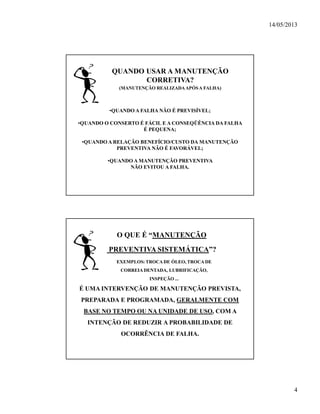 14/05/2013
4
QUANDO USAR A MANUTENÇÃO
CORRETIVA?
(MANUTENÇÃO REALIZADAAPÓSA FALHA)
•QUANDO A FALHA NÃO É PREVISÍVEL;
•QUANDO O CONSERTO É FÁCIL E A CONSEQÜÊNCIA DA FALHA
É PEQUENA;
•QUANDO A RELAÇÃO BENEFÍCIO/CUSTO DA MANUTENÇÃO
PREVENTIVA NÃO É FAVORÁVEL;
•QUANDO A MANUTENÇÃO PREVENTIVA
NÃO EVITOU A FALHA.
O QUE É “MANUTENÇÃO
PREVENTIVA SISTEMÁTICA”?
É UMA INTERVENÇÃO DE MANUTENÇÃO PREVISTA,
PREPARADA E PROGRAMADA, GERALMENTE COM
BASE NO TEMPO OU NA UNIDADE DE USO, COM A
INTENÇÃO DE REDUZIR A PROBABILIDADE DE
OCORRÊNCIA DE FALHA.
EXEMPLOS: TROCADE ÓLEO, TROCA DE
CORREIADENTADA, LUBRIFICAÇÃO,
INSPEÇÃO ...
 