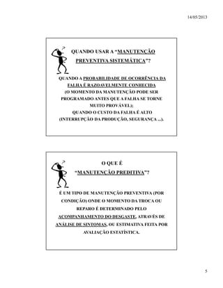 14/05/2013
5
QUANDO USAR A “MANUTENÇÃO
PREVENTIVA SISTEMÁTICA”?
•QUANDO A PROBABILIDADE DE OCORRÊNCIA DA
FALHA É RAZOAVELMENTE CONHECIDA
(O MOMENTO DA MANUTENÇÃO PODE SER
PROGRAMADO ANTES QUE A FALHA SE TORNE
MUITO PROVÁVEL);
•QUANDO O CUSTO DA FALHA É ALTO
(INTERRUPÇÃO DA PRODUÇÃO, SEGURANÇA ...).
O QUE É
“MANUTENÇÃO PREDITIVA”?
É UM TIPO DE MANUTENÇÃO PREVENTIVA (POR
CONDIÇÃO) ONDE O MOMENTO DA TROCA OU
REPARO É DETERMINADO PELO
ACOMPANHAMENTO DO DESGASTE, ATRAVÉS DE
ANÁLISE DE SINTOMAS, OU ESTIMATIVA FEITA POR
AVALIAÇÃO ESTATÍSTICA.
 