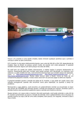 Trocar o FL Inverter é uma tarefa simples, basta remover qualquer parafuso que o prenda à
carcaça e soltar os dois conectores.

O FL Inverter é uma peça relativamente barata, que custa de US$ 60 a US$ 120, dependendo do
modelo. Aqui no Brasil, os preços variam muito, de acordo com onde pesquisar. É possível
também encontrar alguns com bons preços nos sites de leilão.

Se você tem um cartão de crédito internacional, a melhor opção é comprar diretamente no
exterior. Pesquisando pelo part number (que quase sempre vem decalcado, ou impresso num
adesivo), ou pelo modelo do note, você encontra diversas lojas que vendem peças de reposição,
como a http://www.sparepartswarehouse.com/,          http://www.impactcomputers.com e       a
http://www.laptoprepairco.com. Muitas delas enviam para o Brasil. Como se trata de um
componente pequeno e barato, muitas vezes você nem vai precisar pagar os 60% de imposto.

É possível também ajustar a tensão de saída do FL Inverter, o que pode ser usado como uma
solução emergencial, quando não encontrar outro para reposição, ou quando o preço for
proibitivo.

Removendo a capa plástica, você encontra um potenciômetro (similar ao encontrado no laser
dos drivers de CD-ROM) que permite ajustar a tensão de entrada do inversor. Girando-o para o
sentido horário você aumenta a potência e para o sentido anti-horário a diminui.

Quase sempre, em casos onde o inversor não está queimado, você pode extender a vida útil do
FL inverter aumentando um pouco a tensão de entrada. Gire o potenciômetro cerca 10 graus no
sentido horário (ou seja 1/36 de uma volta completa, bem pouco). Em seguida, remonte a tela e
faça o teste.
 