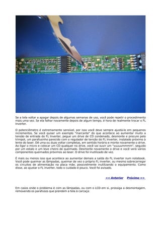 Se a tela voltar a apagar depois de algumas semanas de uso, você pode repetir o procedimento
mais uma vez. Se ela falhar novamente depois de algum tempo, é hora de realmente trocar o FL
Inverter.

O potenciômetro é extremamente sensível, por isso você deve sempre ajustá-lo em pequenos
incrementos. Se você quiser um exemplo "marcante" do que acontece ao aumentar muito a
tensão de entrada do FL Inverter, pegue um drive de CD condenado, desmonte e procure pelo
trimpot, um parafusinho parecido com o regulador de tensão do FL Inverter, instalado próximo à
lente do laser. Dê uma ou duas voltar completas, em sentido horário e monte novamente o drive.
Ao ligar o micro e colocar um CD qualquer no drive, você vai ouvir um "vuuuummmm", seguido
por um estalo e um leve cheiro de queimado. Desmonte novamente o drive e você verá vários
componentes queimados próximos ao laser. O drive foi inutilizado de vez.

É mais ou menos isso que acontece ao aumentar demais a saída do FL inverter num notebook.
Você pode queimar as lâmpadas, queimar de vez o próprio FL inverter, ou mesmo sobrecarregar
os circuitos de alimentação na placa mãe, possivelmente inutilizando o equipamento. Como
disse, ao ajustar o FL inverter, todo o cuidado é pouco. Você foi avisado.


                                                                << Anterior     Próximo >>


Em casos onde o problema é com as lâmpadas, ou com o LCD em si, prossiga a desmontagem,
removendo os parafusos que prendem a tela à carcaça:
 