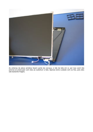 As antenas da placa wireless fazem parte da carcaça, e não da tela em si, por isso você não
precisa se preocupar com elas ao substituir a tela. Apenas tome cuidado com os fios, pois eles
são bastante frágeis.
 
