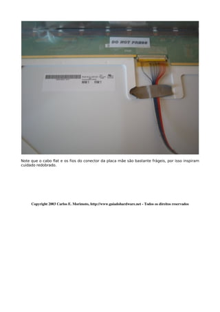 Note que o cabo flat e os fios do conector da placa mãe são bastante frágeis, por isso inspiram
cuidado redobrado.




     Copyright 2003 Carlos E. Morimoto, http://www.guiadohardware.net ­ Todos os direitos reservados
 
