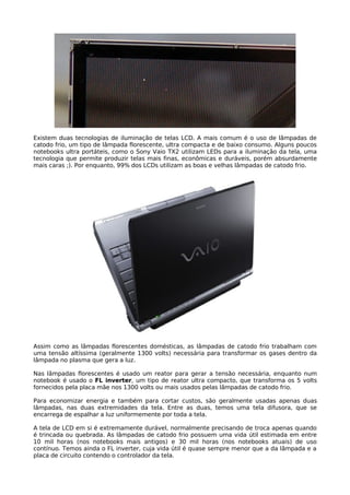 Existem duas tecnologias de iluminação de telas LCD. A mais comum é o uso de lâmpadas de
catodo frio, um tipo de lâmpada florescente, ultra compacta e de baixo consumo. Alguns poucos
notebooks ultra portáteis, como o Sony Vaio TX2 utilizam LEDs para a iluminação da tela, uma
tecnologia que permite produzir telas mais finas, econômicas e duráveis, porém absurdamente
mais caras ;). Por enquanto, 99% dos LCDs utilizam as boas e velhas lâmpadas de catodo frio.




Assim como as lâmpadas florescentes domésticas, as lâmpadas de catodo frio trabalham com
uma tensão altíssima (geralmente 1300 volts) necessária para transformar os gases dentro da
lâmpada no plasma que gera a luz.

Nas lâmpadas florescentes é usado um reator para gerar a tensão necessária, enquanto num
notebook é usado o FL inverter, um tipo de reator ultra compacto, que transforma os 5 volts
fornecidos pela placa mãe nos 1300 volts ou mais usados pelas lâmpadas de catodo frio.

Para economizar energia e também para cortar custos, são geralmente usadas apenas duas
lâmpadas, nas duas extremidades da tela. Entre as duas, temos uma tela difusora, que se
encarrega de espalhar a luz uniformemente por toda a tela.

A tela de LCD em si é extremamente durável, normalmente precisando de troca apenas quando
é trincada ou quebrada. As lâmpadas de catodo frio possuem uma vida útil estimada em entre
10 mil horas (nos notebooks mais antigos) e 30 mil horas (nos notebooks atuais) de uso
contínuo. Temos ainda o FL inverter, cuja vida útil é quase sempre menor que a da lâmpada e a
placa de circuito contendo o controlador da tela.
 