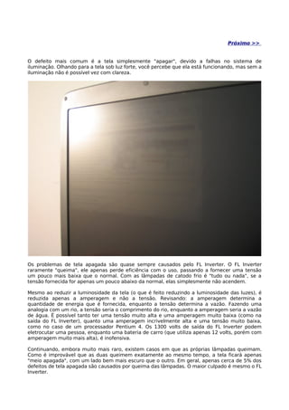 Próximo >>


O defeito mais comum é a tela simplesmente "apagar", devido a falhas no sistema de
iluminação. Olhando para a tela sob luz forte, você percebe que ela está funcionando, mas sem a
iluminação não é possível vez com clareza.




Os problemas de tela apagada são quase sempre causados pelo FL Inverter. O FL Inverter
raramente "queima", ele apenas perde eficiência com o uso, passando a fornecer uma tensão
um pouco mais baixa que o normal. Com as lâmpadas de catodo frio é "tudo ou nada", se a
tensão fornecida for apenas um pouco abaixo da normal, elas simplesmente não acendem.

Mesmo ao reduzir a luminosidade da tela (o que é feito reduzindo a luminosidade das luzes), é
reduzida apenas a amperagem e não a tensão. Revisando: a amperagem determina a
quantidade de energia que é fornecida, enquanto a tensão determina a vazão. Fazendo uma
analogia com um rio, a tensão seria o comprimento do rio, enquanto a amperagem seria a vazão
de água. É possível tanto ter uma tensão muito alta e uma amperagem muito baixa (como na
saída do FL Inverter), quanto uma amperagem incrivelmente alta e uma tensão muito baixa,
como no caso de um processador Pentium 4. Os 1300 volts de saída do FL Inverter podem
eletrocutar uma pessoa, enquanto uma bateria de carro (que utiliza apenas 12 volts, porém com
amperagem muito mais alta), é inofensiva.

Continuando, embora muito mais raro, existem casos em que as próprias lâmpadas queimam.
Como é improvável que as duas queimem exatamente ao mesmo tempo, a tela ficará apenas
"meio apagada", com um lado bem mais escuro que o outro. Em geral, apenas cerca de 5% dos
defeitos de tela apagada são causados por queima das lâmpadas. O maior culpado é mesmo o FL
Inverter.
 
