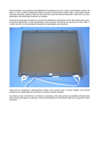 Existe também uma pequena possibilidade do problema ser com a placa controladora, dentro da
tela, ou com o próprio chipset de vídeo ou outro componente na placa mãe, o que pode causar
sintomas diversos, desde a falta de uma das três cores primárias (deixando a tela com as cores
alteradas), até distorções diversas na imagem.

O primeiro passo para consertar a maioria dos defeitos é desmontar a tela. Na maioria dos casos,
é possível desmontar a tela diretamente, sem precisar removê-la da carcaça do note. Mas, é
muito mais fácil e recomendável trabalhar na tela depois de removê-la:




Toda tela de notebook é desmontável, porém nem sempre isso é muito simples, pois temos
sempre uma combinação de parafusos, encaixes e partes coladas.

A primeira coisa é encontrar e remover os parafusos. Eles são sempre escondidos embaixo das
borrachinhas de apoio ou adesivos. Comece localizando e removendo cada com a ajuda da chave
de fenda:
 