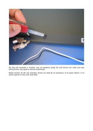Na hora de remontar o monitor, use um pequeno pingo de cola branca em cada uma das
borrachinhas. Isso ajuda a cola-las novamente.

Neste monitor da HP, por exemplo, temos um total de 12 parafusos: 4 na parte inferior, 4 na
parte superior e mais 2 de cada lado:
 