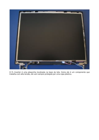 O FL Inverter é uma plaquinha localizada na base da tela. Como ele é um componente que
trabalha com alta tensão, ele vem sempre protegido por uma capa plástica.
 