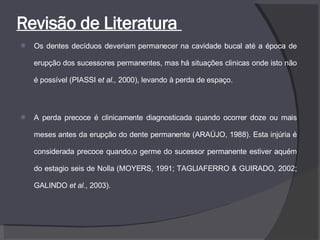 Revisão de Literatura  Os dentes decíduos deveriam permanecer na cavidade bucal até a época de erupção dos sucessores permanentes, mas há situações clinicas onde isto não é possível (PIASSI e t al.,  2000), levando à perda de espaço. A perda precoce é clinicamente diagnosticada quando ocorrer doze ou mais meses antes da erupção do dente permanente (ARAÚJO, 1988). Esta injúria é considerada precoce quando,o germe do sucessor permanente estiver aquém do estagio seis de Nolla (MOYERS, 1991; TAGLIAFERRO & GUIRADO, 2002; GALINDO  et al. , 2003). 