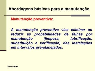 Manutenção
Abordagens básicas para a manutenção
Manutenção preventiva:
A manutenção preventiva visa eliminar ou
reduzir as probabilidades de falhas por
manutenção (limpeza, lubrificação,
substituição e verificação) das instalações
em intervalos pré-planejados.
 