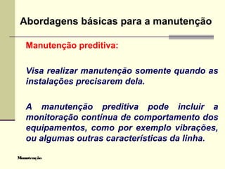 Manutenção
Abordagens básicas para a manutenção
Manutenção preditiva:
Visa realizar manutenção somente quando as
instalações precisarem dela.
A manutenção preditiva pode incluir a
monitoração contínua de comportamento dos
equipamentos, como por exemplo vibrações,
ou algumas outras características da linha.
 