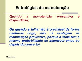 Manutenção
Estratégias da manutenção
Quando a manutenção preventiva é
dispendiosa;
Ou quando a falha não é previsível de forma
nenhuma (logo, não há vantagem na
manutenção preventiva, porque a falha tem a
mesma probabilidade de acontecer antes ou
depois do conserto).
 
