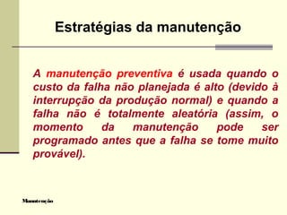 Manutenção
Estratégias da manutenção
A manutenção preventiva é usada quando o
custo da falha não planejada é alto (devido à
interrupção da produção normal) e quando a
falha não é totalmente aleatória (assim, o
momento da manutenção pode ser
programado antes que a falha se tome muito
provável).
 