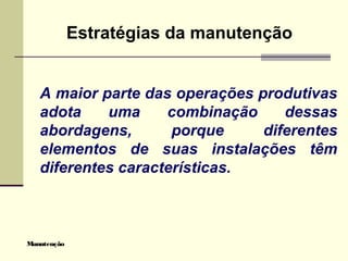 Manutenção
Estratégias da manutenção
A maior parte das operações produtivas
adota uma combinação dessas
abordagens, porque diferentes
elementos de suas instalações têm
diferentes características.
 