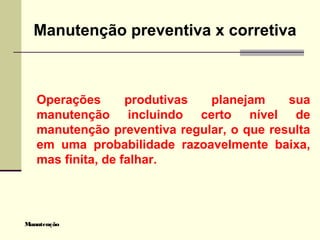 Manutenção
Manutenção preventiva x corretiva
Operações produtivas planejam sua
manutenção incluindo certo nível de
manutenção preventiva regular, o que resulta
em uma probabilidade razoavelmente baixa,
mas finita, de falhar.
 