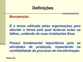 Manutenção
Definições
Manutenção:
É o termo utilizado pelas organizações para
abordar a forma pela qual tenta-se evitar as
falhas, cuidando de suas instalações fixas.
Possui fundamental importância para as
atividades de produção, impactando na
confiabilidade do processo de transformação.
 