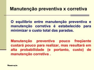 Manutenção
Manutenção preventiva x corretiva
O equilíbrio entre manutenção preventiva e
manutenção corretiva é estabelecido para
minimizar o custo total das paradas.
Manutenção preventiva pouco freqüente
custará pouco para realizar, mas resultará em
alta probabilidade (e portanto, custo) de
manutenção corretiva .
 