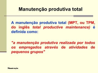 Manutenção
Manutenção produtiva total
A manutenção produtiva total (MPT, ou TPM,
do inglês total productive maintenance) é
definida como:
"a manutenção produtiva realizada por todos
os empregados através de atividades de
pequenos grupos"
 
