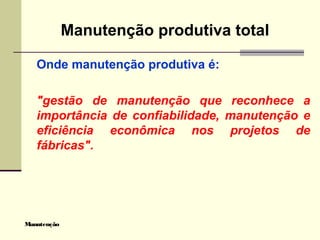 Manutenção
Manutenção produtiva total
Onde manutenção produtiva é:
"gestão de manutenção que reconhece a
importância de confiabilidade, manutenção e
eficiência econômica nos projetos de
fábricas".
 