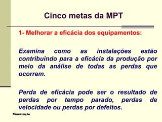 Manutenção
Cinco metas da MPT
1- Melhorar a eficácia dos equipamentos:
Examina como as instalações estão
contribuindo para a eficácia da produção por
meio da análise de todas as perdas que
ocorrem.
Perda de eficácia pode ser o resultado de
perdas por tempo parado, perdas de
velocidade ou perdas por defeitos.
 