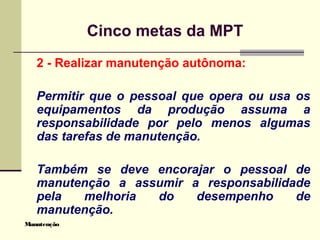 Manutenção
Cinco metas da MPT
2 - Realizar manutenção autônoma:
Permitir que o pessoal que opera ou usa os
equipamentos da produção assuma a
responsabilidade por pelo menos algumas
das tarefas de manutenção.
Também se deve encorajar o pessoal de
manutenção a assumir a responsabilidade
pela melhoria do desempenho de
manutenção.
 