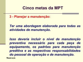 Manutenção
Cinco metas da MPT
3 - Planejar a manutenção:
Ter uma abordagem elaborada para todas as
atividades de manutenção.
Isso deveria incluir o nível de manutenção
preventiva necessário para cada peça de
equipamento, os padrões para manutenção
preditiva e as respectivas responsabilidades
do pessoal de operação e de manutenção.
 