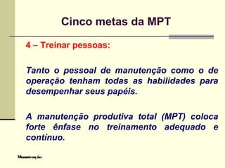 Manutenção
Cinco metas da MPT
4 – Treinar pessoas:
Tanto o pessoal de manutenção como o de
operação tenham todas as habilidades para
desempenhar seus papéis.
A manutenção produtiva total (MPT) coloca
forte ênfase no treinamento adequado e
contínuo.
 