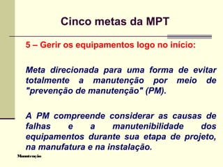 Manutenção
Cinco metas da MPT
5 – Gerir os equipamentos logo no início:
Meta direcionada para uma forma de evitar
totalmente a manutenção por meio de
"prevenção de manutenção" (PM).
A PM compreende considerar as causas de
falhas e a manutenibilidade dos
equipamentos durante sua etapa de projeto,
na manufatura e na instalação.
 
