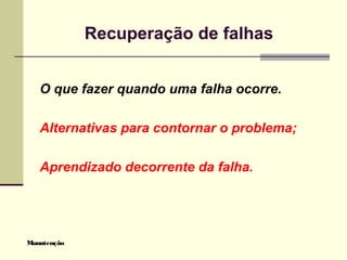 Manutenção
Recuperação de falhas
O que fazer quando uma falha ocorre.
Alternativas para contornar o problema;
Aprendizado decorrente da falha.
 