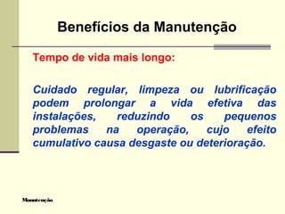Manutenção
Benefícios da Manutenção
Tempo de vida mais longo:
Cuidado regular, limpeza ou lubrificação
podem prolongar a vida efetiva das
instalações, reduzindo os pequenos
problemas na operação, cujo efeito
cumulativo causa desgaste ou deterioração.
 