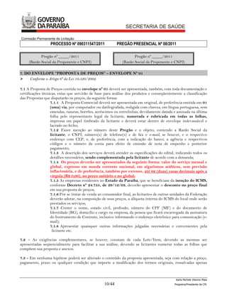 Comissão Permanente de Licitação
                  PROCESSO Nº 090311547/2011               PREGÃO PRESENCIAL Nº 08/2011

            Pregão nº _____/2011                                     Pregão nº _____/2011
     (Razão Social da Proponente e CNPJ)                      (Razão Social da Proponente e CNPJ)

7. DO ENVELOPE “PROPOSTA DE PREÇOS” – ENVELOPE Nº 01
    Conforme o Artigo 6º da Lei 10.520/2002.

7.1 A Proposta de Preços contida no envelope nº 01 deverá ser apresentada, também, com toda documentação e
certificações técnicas, estas que servirão de base para análise dos produtos e conseqüentemente a classificação
das Propostas que disputarão os preços, da seguinte forma:
                   7.1.1 A Proposta Comercial deverá ser apresentada em original, de preferência emitida em 01
                   (uma) via, por computador ou datilografada, redigida com clareza, em língua portuguesa, sem
                   emendas, rasuras, borrões, acréscimos ou entrelinhas, devidamente datada e assinada na última
                   folha pelo representante legal da licitante, numerada e rubricada em todas as folhas,
                   impressa em papel timbrado da licitante e deverá estar dentro de envelope indevassável e
                   lacrado no fecho;
                   7.1.2 Fazer menção ao número deste Pregão e o objeto, contendo a Razão Social da
                   licitante, o CNPJ, número(s) de telefone(s) e de fax e e-mail, se houver, e o respectivo
                   endereço com CEP, e, de preferência, com a indicação do banco, a agência e respectivos
                   códigos e o número da conta para efeito de emissão de nota de empenho e posterior
                   pagamento;
                   7.1.3 A descrição dos serviços deverá atender as especificações do edital, indicando todos os
                   detalhes necessários, sendo complementada pela licitante de acordo com a demanda;
                   7.1.4 Os preços deverão ser apresentados da seguinte forma: valor do serviço mensal e
                   global, expresso em moeda corrente nacional, em algarismos arábicos, sem previsão
                   inflacionária, e de preferência, também por extenso, até 02 (duas) casas decimais após a
                   vírgula (R$ 0,00), no preço unitário e no global;
                   7.1.5 As empresas residentes no Estado da Paraíba, que se beneficiam da isenção do ICMS,
                   conforme Decreto nº 24.755, de 29/12/03, deverão apresentar o desconto no preço final
                   em sua proposta de preços;
                   7.1.6 Por se tratar de venda ao consumidor final, as licitantes de outras unidades da Federação
                   deverão adotar, na composição de seus preços, a alíquota interna do ICMS do local onde serão
                   prestados os serviços;
                   7.1.7 Conter o nome, estado civil, profissão, número do CPF (MF) e do documento de
                   Identidade (RG), domicílio e cargo na empresa, da pessoa que ficará encarregada da assinatura
                   do Instrumento de Contrato, inclusive informando o endereço eletrônico para comunicação (e-
                   mail);
                   7.1.8 Apresentar quaisquer outras informações julgadas necessárias e convenientes pela
                    licitante etc.

7.2 – As exigências complementares, se houver, constam de cada Lote/Item, devendo as mesmas ser
apresentadas seqüencialmente para facilitar a sua análise, devendo as licitantes numerar todas as folhas que
compõem sua proposta e anexos.

7.3 - Em nenhuma hipótese poderá ser alterado o conteúdo da proposta apresentada, seja com relação a preço,
pagamento, prazo ou qualquer condição que importe a modificação dos termos originais, ressalvadas apenas



                                                                                               Karla Michele Vitorino Maia
                                                   10/44                                      Pregoeira/Presidenta da CPL
 