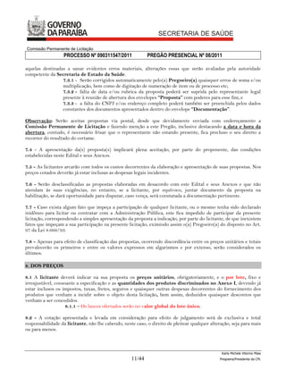 Comissão Permanente de Licitação
                  PROCESSO Nº 090311547/2011                PREGÃO PRESENCIAL Nº 08/2011

aquelas destinadas a sanar evidentes erros materiais, alterações essas que serão avaliadas pela autoridade
competente da Secretaria de Estado da Saúde.
                 7.3.1 - Serão corrigidos automaticamente pelo(a) Pregoeiro(a) quaisquer erros de soma e/ou
                 multiplicação, bem como de digitação de numeração de item ou de processo etc;
                 7.3.2 - falta de data e/ou rubrica da proposta poderá ser suprida pelo representante legal
                 presente à reunião de abertura dos envelopes “Proposta” com poderes para esse fim; e
                 7.3.3 - a falta do CNPJ e/ou endereço completo poderá também ser preenchida pelos dados
                 constantes dos documentos apresentados dentro do envelope “Documentação”.

Observação: Serão aceitas propostas via postal, desde que devidamente enviada com endereçamento a
Comissão Permanente de Licitação e fazendo menção a este Pregão, inclusive destacando a data e hora da
abertura, contudo, é necessário frisar que o representante não estando presente, fica precluso o seu direito a
recorrer do resultado do certame.

7.4 - A apresentação da(s) proposta(s) implicará plena aceitação, por parte do proponente, das condições
estabelecidas neste Edital e seus Anexos.

7.5 - As licitantes arcarão com todos os custos decorrentes da elaboração e apresentação de suas propostas. Nos
preços cotados deverão já estar inclusas as despesas legais incidentes.

7.6 - Serão desclassificadas as propostas elaboradas em desacordo com este Edital e seus Anexos e que não
atendam às suas exigências, no entanto, se a licitante, por equívoco, juntar documento da proposta na
habilitação, se dará oportunidade para disputar, caso vença, será constatada a documentação pertinente.

7.7 - Caso exista algum fato que impeça a participação de qualquer licitante, ou o mesmo tenha sido declarado
inidôneo para licitar ou contratar com a Administração Pública, este fica impedido de participar da presente
licitação, correspondendo a simples apresentação da proposta a indicação, por parte do licitante, de que inexistem
fatos que impeçam a sua participação na presente licitação, eximindo assim o(a) Pregoeiro(a) do disposto no Art.
97 da Lei 8.666/93.

7.8 - Apenas para efeito de classificação das propostas, ocorrendo discordância entre os preços unitários e totais
prevalecerão os primeiros e entre os valores expressos em algarismos e por extenso, serão considerados os
últimos.

8. DOS PREÇOS

8.1 A licitante deverá indicar na sua proposta os preços unitários, obrigatoriamente, e o por lote, fixo e
irreajustável, consoante a especificação e as quantidades dos produtos discriminados no Anexo I, devendo já
estar inclusos os impostos, taxas, fretes, seguros e quaisquer outras despesas decorrentes do fornecimento dos
produtos que venham a incidir sobre o objeto desta licitação, bem assim, deduzidos quaisquer descontos que
venham a ser concedidos.
                    8.1.1 – Os lances ofertados serão no valor global do lote único.

8.2 - A cotação apresentada e levada em consideração para efeito de julgamento será de exclusiva e total
responsabilidade da licitante, não lhe cabendo, neste caso, o direito de pleitear qualquer alteração, seja para mais
ou para menos.



                                                                                                Karla Michele Vitorino Maia
                                                    11/44                                      Pregoeira/Presidenta da CPL
 