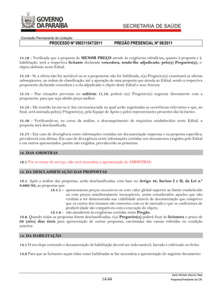 Comissão Permanente de Licitação
                  PROCESSO Nº 090311547/2011               PREGÃO PRESENCIAL Nº 08/2011


11.12 - Verificada que a proposta de MENOR PREÇO atende às exigências editalícias, quanto à proposta e à
habilitação, será a respectiva licitante declarada vencedora, sendo-lhe adjudicado, pelo(a) Pregoeiro(a), o
objeto definido neste Edital.

11.13 - Se a oferta não for aceitável ou se a proponente não for habilitada, o(a) Pregoeiro(a) examinará as ofertas
subseqüentes, na ordem de classificação, até a apuração de uma proposta que atenda ao Edital, sendo a respectiva
proponente declarada vencedora e a ela adjudicado o objeto deste Edital e seus Anexos.

11.14 - Nas situações previstas no subitem 11.13, poderá o(a) Pregoeiro(a) negociar diretamente com a
proponente, para que seja obtido preço melhor.

11.15 - Da reunião lavrar-se-á Ata circunstanciada na qual serão registradas as ocorrências relevantes e que, ao
final, será assinada pelo(a) Pregoeiro(a), pela Equipe de Apoio e pelos representantes presentes das licitantes.

11.16 - Verificando-se, no curso da análise, o descumprimento de requisitos estabelecidos neste Edital, a
proposta será desclassificada.

11.17 - Em caso de divergência entre informações contidas em documentação impressa e na proposta específica,
prevalecerá esta última. Em caso de divergência entre informações contidas nos documentos exigidos pelo Edital
e em outros apresentados, porém não exigidos, prevalecerão as primeiras.

12. DAS AMOSTRAS

12.1 Por se tratar de serviço, não será necessária a apresentação de AMOSTRAS.

13. DA DESCLASSIFICAÇÃO DAS PROPOSTAS

13.1. Após a análise das propostas, serão desclassificadas, com base no Artigo 48, Incisos I e II, da Lei n.º
8.666/93, as propostas que:
                  13.1.1 - apresentarem preços excessivos ou com valor global superior ao limite estabelecido
                            ou com preços manifestamente inexeqüíveis, assim considerados aqueles que não
                            venham a ter demonstrada sua viabilidade através de documentação que comprove
                            que os custos dos insumos são coerentes com os de mercado e que os coeficientes de
                            produtividade são compatíveis com a execução do objeto;
                  13.1.2 - não atenderem às exigências contidas neste Pregão.
13.2. Quando todas as propostas forem desclassificadas, o(a) Pregoeiro(a) poderá fixar às licitantes o prazo de
08 (oito) dias úteis para apresentação de outras propostas, escoimadas das causas referidas na condição
anterior.

14. DA HABILITAÇÃO

14.1 O envelope contendo a documentação de habilitação deverá ser indevassável, lacrado e rubricado no fecho.

14.2 Para que as licitantes sejam tidas como habilitadas se faz necessária a apresentação do seguinte documento:




                                                                                                Karla Michele Vitorino Maia
                                                   14/44                                       Pregoeira/Presidenta da CPL
 