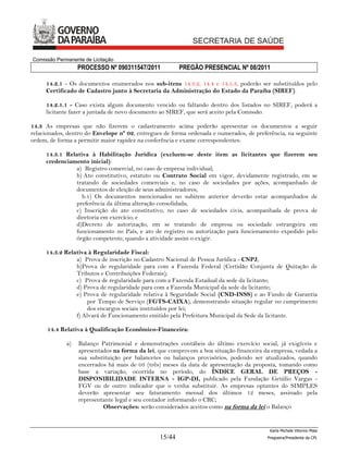 Comissão Permanente de Licitação
                  PROCESSO Nº 090311547/2011            PREGÃO PRESENCIAL Nº 08/2011

     14.2.1 - Os documentos enumerados nos sub-itens 14.3.2, 14.4 e 14.5.3, poderão ser substituídos pelo
     Certificado de Cadastro junto à Secretaria da Administração do Estado da Paraíba (SIREF).

     14.2.1.1 - Caso exista algum documento vencido ou faltando dentro dos listados no SIREF, poderá a
     licitante fazer a juntada de novo documento ao SIREF, que será aceito pela Comissão.

14.3 As empresas que não fizerem o cadastramento acima poderão apresentar os documentos a seguir
relacionados, dentro do Envelope nº 02, entregues de forma ordenada e numerados, de preferência, na seguinte
ordem, de forma a permitir maior rapidez na conferência e exame correspondentes:

     14.3.1 Relativa à Habilitação Jurídica (excluem-se deste item as licitantes que fizerem seu
     credenciamento inicial):
               a) Registro comercial, no caso de empresa individual;
               b) Ato constitutivo, estatuto ou Contrato Social em vigor, devidamente registrado, em se
               tratando de sociedades comerciais e, no caso de sociedades por ações, acompanhado de
               documentos de eleição de seus administradores;
                  b.1) Os documentos mencionados no subitem anterior deverão estar acompanhados de
               preferência da última alteração consolidada;
               c) Inscrição do ato constitutivo, no caso de sociedades civis, acompanhada de prova de
               diretoria em exercício; e
               d)Decreto de autorização, em se tratando de empresa ou sociedade estrangeira em
               funcionamento no País, e ato de registro ou autorização para funcionamento expedido pelo
               órgão competente, quando a atividade assim o exigir.

     14.3.2 Relativa à Regularidade Fiscal:
                a) Prova de inscrição no Cadastro Nacional de Pessoa Jurídica - CNPJ;
                b)Prova de regularidade para com a Fazenda Federal (Certidão Conjunta de Quitação de
                Tributos e Contribuições Federais);
                c) Prova de regularidade para com a Fazenda Estadual da sede da licitante;
                d) Prova de regularidade para com a Fazenda Municipal da sede da licitante;
                e) Prova de regularidade relativa à Seguridade Social (CND-INSS) e ao Fundo de Garantia
                    por Tempo de Serviço (FGTS-CAIXA), demonstrando situação regular no cumprimento
                    dos encargos sociais instituídos por lei;
                f) Alvará de Funcionamento emitido pela Prefeitura Municipal da Sede da licitante.

      14.4 Relativa à Qualificação Econômico-Financeira:

             a)   Balanço Patrimonial e demonstrações contábeis do último exercício social, já exigíveis e
                  apresentados na forma da lei, que comprovem a boa situação financeira da empresa, vedada a
                  sua substituição por balancetes ou balanços provisórios, podendo ser atualizados, quando
                  encerrados há mais de 03 (três) meses da data de apresentação da proposta, tomando como
                  base a variação, ocorrida no período, do ÍNDICE GERAL DE PREÇOS -
                  DISPONIBILIDADE INTERNA - IGP-DI, publicado pela Fundação Getúlio Vargas -
                  FGV ou de outro indicador que o venha substituir. As empresas optantes do SIMPLES
                  deverão apresentar seu faturamento mensal dos últimos 12 meses, assinado pela
                  representante legal e seu contador informando o CRC;
                           Observações: serão considerados aceitos como na forma da lei o Balanço


                                                                                          Karla Michele Vitorino Maia
                                                15/44                                    Pregoeira/Presidenta da CPL
 