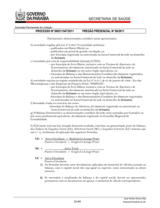 Comissão Permanente de Licitação
                 PROCESSO Nº 090311547/2011               PREGÃO PRESENCIAL Nº 08/2011

                           Patrimonial e demonstrações contábeis assim apresentados:

             b) sociedades regidas pela Lei nº 6.404/76 (sociedade anônima):
                              - publicados em Diário Oficial; ou
                              - publicados em jornal de grande circulação; ou
                              - por fotocópia registrada ou autenticada na Junta Comercial da sede ou domicílio
                                da licitante.
             c) sociedades por cota de responsabilidade limitada (LTDA):
                              - por fotocópia do livro Diário, inclusive com os Termos de Abertura e de
                                Encerramento, devidamente autenticado na Junta Comercial da sede ou
                                domicílio da licitante ou em outro órgão equivalente; ou
                              - fotocópia do Balanço e das Demonstrações Contábeis devidamente registrados
                                ou autenticadas na Junta Comercial da sede ou domicílio da licitante;
             d) sociedades sujeitas ao regime estabelecido na Lei nº 9.317, de 05 de janeiro de 1996 - Lei das
             Microempresas e das Empresas de Pequeno Porte “SIMPLES”:
                              - por fotocópia do livro Diário, inclusive com os Termos de Abertura e de
                                Encerramento, devidamente autenticado na Junta Comercial da sede ou
                                domicílio da licitante ou em outro órgão equivalente; ou
                               -fotocópia do Balanço e das Demonstrações Contábeis devidamente registrados
                                ou autenticadas na Junta Comercial da sede ou domicílio da licitante;
             f) Sociedade criada no exercício em curso:
                              -fotocópia do Balanço de Abertura, devidamente registrado ou autenticado na
                                Junta Comercial da sede ou domicilio da licitante;
             g) O Balanço Patrimonial e as demonstrações contábeis deverão estar assinadas por Contador ou
             por outro profissional equivalente, devidamente registrado no Conselho Regional de
             Contabilidade.

             h) O licitante terá sua boa situação financeira avaliada, com base na apresentação junto do balanço,
             dos Índices de Liquidez Geral (LG), Solvência Geral (SG) e Liquidez Corrente (LC) maiores que
             um (> 1), resultantes da aplicação das seguintes fórmulas:

                 LG = Ativo Circulante + Realizável a Longo Prazo
                      Passivo Circulante + Exigível a Longo Prazo

                 SG =     _____________Ativo Total__________________
                         Passivo Circulante + Exigível a Longo Prazo

                 LC = Ativo Circulante
                       Passivo Circulante
                    1) As fórmulas deverão estar devidamente aplicadas em memorial de cálculos juntado ao
                       balanço, caso o capital social não seja igual ou superior, como mencionado na alínea
                       anterior;

                     2) Se necessária a atualização do balanço e do capital social, deverá ser apresentado,
                        juntamente com os documentos em apreço, o memorial de cálculo correspondente;




                                                                                              Karla Michele Vitorino Maia
                                                  16/44                                      Pregoeira/Presidenta da CPL
 