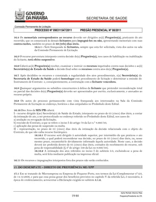 Comissão Permanente de Licitação
                  PROCESSO Nº 090311547/2011               PREGÃO PRESENCIAL Nº 08/2011

16.4 Os memoriais correspondentes ao recurso deverão ser dirigidos ao(à) Pregoeiro(a), praticante do ato
recorrido, que os comunicará às demais licitantes para impugná-los ou não, apresentando memoriais com suas
contra-razões, também no prazo de 03 (três) dias úteis.
                   16.4.1 - Será franqueada às licitantes, sempre que esta for solicitada, vista dos autos na sala
                   da Comissão Permanente de Licitação.

16.5 O recurso porventura interposto contra decisão do(a) Pregoeiro(a), nos casos de habilitação ou inabilitação
do licitante, terá efeito suspensivo.

16.6 Caberá ao(à) Pregoeiro(a) receber, examinar e instruir os recursos impetrados contra suas decisões e ao(à)
Secretário(a) de Estado da Saúde a decisão final sobre os recursos contra atos do(a) Pregoeiro(a).

16.7 Após decididos os recursos e constatada a regularidade dos atos procedimentais, o(a) Secretário(a) da
Secretaria de Estado da Saúde poderá homologar este procedimento de licitação e determinar a emissão do
Instrumento de Contrato e, conseqüentemente, a contratação com a licitante vencedora.

16.8 Quaisquer argumentos ou subsídios concernentes à defesa da licitante que pretender reconsideração total
ou parcial das decisões do(a) Pregoeiro(a) deverão ser apresentados por escrito, exclusivamente, e anexados ao
recurso próprio.

16.9 Os autos do processo permanecerão com vista franqueada aos interessados na Sala da Comissão
Permanente de Licitação no endereço, horários e dias estipulados no Preâmbulo deste Edital.

16.10 Dos Atos da SES/PB caberá:
I - recurso dirigido à(ao) Secretária(o) de Saúde do Estado, interposto no prazo de 05 (cinco) dias úteis, a contar
da intimação do ato, a ser protocolizado no endereço referido no Preâmbulo deste Edital, nos casos de:
a) anulação ou revogação da licitação;
b) rescisão do Contrato, a que se refere o inciso I do artigo 79 da Lei n.º 8.666/93;
c) aplicação das penas de suspensão ou multa.
II - representação, no prazo de 05 (cinco) dias úteis da intimação da decisão relacionada com o objeto do
Contrato, de que não caiba recurso hierárquico.
                   16.10.1 O recurso será dirigido à autoridade superior, por intermédio da que praticou o ato
                   recorrido, a qual poderá reconsiderar sua decisão, no prazo de 05 (cinco) dias úteis, ou, nesse
                   mesmo prazo, encaminhá-lo devidamente informado àquela autoridade. Neste caso, a decisão
                   deverá ser proferida dentro de 05 (cinco) dias úteis, contados do recebimento do recurso, sob
                   pena de responsabilidade (§ 4º do artigo 109 da Lei no 8.666/93).
                   16.10.2 A intimação dos atos referidos no inciso I do subitem 9.8, excluindo-se a pena de
                   multa, será feita mediante publicação na imprensa oficial.

16.11 Os recursos e impugnações interpostos fora dos prazos não serão conhecidos.

17. DO DESEMPATE – DIREITO DE PREFERÊNCIA ME/EPP

17.1 Em se tratando de Microempresa ou Empresa de Pequeno Porte, nos termos da Lei Complementar nº123,
de 14.12.2006, e para que essa possa gozar dos benefícios previstos no capítulo V da referida Lei, é necessário, à
época do credenciamento, acrescentar a Declaração exigida no subitem 5.1.2.



                                                                                                Karla Michele Vitorino Maia
                                                   19/44                                       Pregoeira/Presidenta da CPL
 