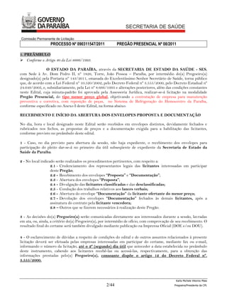 Comissão Permanente de Licitação
                  PROCESSO Nº 090311547/2011               PREGÃO PRESENCIAL Nº 08/2011

1. PREÂMBULO
 Conforme o Artigo 40 da Lei 8666/1993.

                O ESTADO DA PARAÍBA, através da SECRETARIA DE ESTADO DA SAÚDE - SES,
com Sede à Av. Dom Pedro II, nº 1826, Torre, João Pessoa – Paraíba, por intermédio do(a) Pregoeiro(a)
designado(a) pela Portaria nº 143/2011, emanada do Excelentíssimo Senhor Secretário de Saúde, torna público
que, de acordo com a Lei Federal nº 10.520/2002, pelo Decreto Federal nº 3.555/2000, pelo Decreto Estadual nº
24.649/2003, e, subsidiariamente, pela Lei nº 8.666/1993 e alterações posteriores, além das condições constantes
neste Edital, cuja minuta-padrão foi aprovada pela Assessoria Jurídica, realizar-se-á licitação na modalidade
Pregão Presencial, do tipo menor preço global, objetivando a contratação de empresa para manutenção
preventiva e corretiva, com reposição de peças, no Sistema de Refrigeração do Hemocentro da Paraíba,
conforme especificado no Anexo I deste Edital, na forma abaixo:

RECEBIMENTO E INÍCIO DA ABERTURA DOS ENVELOPES PROPOSTA E DOCUMENTAÇÃO

No dia, hora e local designado neste Edital serão recebidos em envelopes distintos, devidamente fechados e
rubricados nos fechos, as propostas de preços e a documentação exigida para a habilitação das licitantes,
conforme previsto no preâmbulo deste edital.

1 - Caso, no dia previsto para abertura da sessão, não haja expediente, o recebimento dos envelopes para
participação do pleito dar-se-á no primeiro dia útil subseqüente de expediente da Secretaria de Estado da
Saúde da Paraíba.

2 - No local indicado serão realizados os procedimentos pertinentes, com respeito a:
                   2.1 - Credenciamento dos representantes legais das licitantes interessadas em participar
                   deste Pregão;
                   2.2 - Recebimento dos envelopes “Proposta” e “Documentação”;
                   2.3 - Abertura dos envelopes “Proposta”;
                   2.4 - Divulgação das licitantes classificadas e das desclassificadas;
                   2.5 - Condução dos trabalhos relativos aos lances verbais;
                   2.6 - Abertura do envelope “Documentação” da licitante ofertante do menor preço;
                   2.7 - Devolução dos envelopes “Documentação” fechados às demais licitantes, após a
                   assinatura do contrato pela licitante vencedora;
                   2.8 – Outros que se fizerem necessários à realização deste Pregão.

3 - As decisões do(a) Pregoeiro(a) serão comunicadas diretamente aos interessados durante a sessão, lavradas
em ata, ou, ainda, a critério do(a) Pregoeiro(a), por intermédio de ofício, com comprovação de seu recebimento. O
resultado final do certame será também divulgado mediante publicação na Imprensa Oficial (DOE e/ou DOU).

4 - O esclarecimento de dúvidas a respeito de condições do edital e de outros assuntos relacionados à presente
licitação deverá ser efetuada pelas empresas interessadas em participar do certame, mediante fax ou e-mail,
informando o número da licitação, até o 2º (segundo) dia útil que anteceder a data estabelecida no preâmbulo
deste instrumento, cabendo aos licitantes recebê-las ou acessá-las, respectivamente, para a obtenção das
informações prestadas pelo(a) Pregoeiro(a), consoante dispõe o artigo 12 do Decreto Federal nº.
3.555/2000.



                                                                                              Karla Michele Vitorino Maia
                                                    2/44                                     Pregoeira/Presidenta da CPL
 