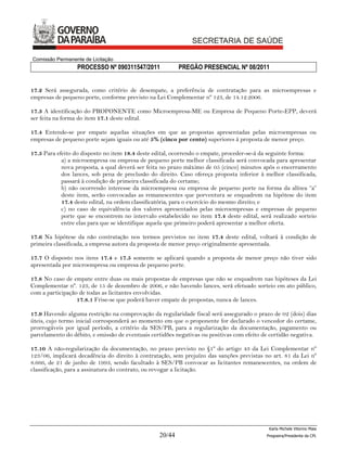 Comissão Permanente de Licitação
                  PROCESSO Nº 090311547/2011              PREGÃO PRESENCIAL Nº 08/2011


17.2 Será assegurada, como critério de desempate, a preferência de contratação para as microempresas e
empresas de pequeno porte, conforme previsto na Lei Complementar nº 123, de 14.12.2006.

17.3 A identificação do PROPONENTE como Microempresa-ME ou Empresa de Pequeno Porte-EPP, deverá
ser feita na forma do item 17.1 deste edital.

17.4 Entende-se por empate aquelas situações em que as propostas apresentadas pelas microempresas ou
empresas de pequeno porte sejam iguais ou até 5% (cinco por cento) superiores à proposta de menor preço.

17.5 Para efeito do disposto no item 18.4 deste edital, ocorrendo o empate, proceder-se-á da seguinte forma:
            a) a microempresa ou empresa de pequeno porte melhor classificada será convocada para apresentar
            nova proposta, a qual deverá ser feita no prazo máximo de 05 (cinco) minutos após o encerramento
            dos lances, sob pena de preclusão do direito. Caso ofereça proposta inferior à melhor classificada,
            passará à condição de primeira classificada do certame;
            b) não ocorrendo interesse da microempresa ou empresa de pequeno porte na forma da alínea “a”
            deste item, serão convocadas as remanescentes que porventura se enquadrem na hipótese do item
            17.4 deste edital, na ordem classificatória, para o exercício do mesmo direito; e
            c) no caso de equivalência dos valores apresentados pelas microempresas e empresas de pequeno
            porte que se encontrem no intervalo estabelecido no item 17.4 deste edital, será realizado sorteio
            entre elas para que se identifique aquela que primeiro poderá apresentar a melhor oferta.

17.6 Na hipótese da não contratação nos termos previstos no item 17.4 deste edital, voltará à condição de
primeira classificada, a empresa autora da proposta de menor preço originalmente apresentada.

17.7 O disposto nos itens 17.4 e 17.5 somente se aplicará quando a proposta de menor preço não tiver sido
apresentada por microempresa ou empresa de pequeno porte.

17.8 No caso de empate entre duas ou mais propostas de empresas que não se enquadrem nas hipóteses da Lei
Complementar nº. 123, de 15 de dezembro de 2006, e não havendo lances, será efetuado sorteio em ato público,
com a participação de todas as licitantes envolvidas.
                  17.8.1 Frise-se que poderá haver empate de propostas, nunca de lances.

17.9 Havendo alguma restrição na comprovação da regularidade fiscal será assegurado o prazo de 02 (dois) dias
úteis, cujo termo inicial corresponderá ao momento em que o proponente for declarado o vencedor do certame,
prorrogáveis por igual período, a critério da SES/PB, para a regularização da documentação, pagamento ou
parcelamento do débito, e emissão de eventuais certidões negativas ou positivas com efeito de certidão negativa.

17.10 A não-regularização da documentação, no prazo previsto no §1º do artigo 43 da Lei Complementar nº
123/06, implicará decadência do direito à contratação, sem prejuízo das sanções previstas no art. 81 da Lei nº
8.666, de 21 de junho de 1993, sendo facultado à SES/PB convocar as licitantes remanescentes, na ordem de
classificação, para a assinatura do contrato, ou revogar a licitação.




                                                                                             Karla Michele Vitorino Maia
                                                  20/44                                     Pregoeira/Presidenta da CPL
 