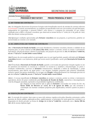 Comissão Permanente de Licitação
                  PROCESSO Nº 090311547/2011               PREGÃO PRESENCIAL Nº 08/2011

18. DO TERMO DE CONTRATO

18.1 As obrigações decorrentes da presente licitação serão formalizadas através da emissão de contrato referente
à contratação e conterá, necessariamente, as condições já especificadas neste ato convocatório, do qual fará parte,
independente de transcrição, o presente Edital e seus anexos e a proposta da contratada, no que couber,
celebrado entre a SES e a licitante vencedora, que observará os termos da Lei n.º 8.666, de 21 de junho de 1993,
além das demais normas pertinentes.

18.2 Quaisquer condições apresentadas pela licitante vencedora em sua proposta, se pertinentes, poderão ser
acrescentadas ao contrato a ser assinado.

19. DA ASSINATURA DO TERMO DE CONTRATO

19.1 A Secretaria de Estado da Saúde convocará oficialmente a licitante vencedora, durante a validade da sua
proposta para, no prazo máximo de 05 (cinco) dias úteis, assinar o contrato, aceitar ou retirar o instrumento
equivalente, sob pena de decair o direito à contratação, sem prejuízo do previsto no Art. 81 da Lei n.º 8.666/93,
no art. 7º da Lei nº 10.520/2002 e neste Edital.

19.2 O prazo da convocação poderá ser prorrogado uma vez, por igual período, quando solicitado pela licitante
vencedora durante o seu transcurso, desde que ocorra motivo justificado e aceito pela Secretaria de Estado da
Saúde.

19.3 É facultada à Secretaria de Estado da Saúde, quando a convocada não apresentar situação regular no ato
da assinatura do Contrato ou recusar-se a assiná-lo ou recusar-se a atualizar a documentação, no prazo e
condições estabelecidos, convocar as licitantes remanescentes, obedecida a ordem de classificação, e assim
sucessivamente, para fazê-lo em igual prazo e nas mesmas condições propostas pela primeira classificada,
inclusive quanto aos preços atualizados, ou revogar este Pregão, independentemente da cominação prevista no
art. 81 da Lei n.º 8.666/93, no art. 7º da Lei nº 10.520/2002 e neste Edital.

19.3.1 - A recusa injustificada da licitante vencedora em assinar o contrato, aceitar ou retirar o instrumento
equivalente, dentro do prazo estabelecido pela Secretaria de Estado da Saúde, caracteriza o descumprimento
total da obrigação assumida, sujeitando-a às penalidades legalmente estabelecidas.
                  a) o disposto no item anterior não se aplica às licitantes convocadas nos termos do Art. 11,
                  Inciso XXII, do Decreto n.º 3.555, de 8 de agosto de 2000, que não aceitarem a
                  contratação nas mesmas condições propostas pela adjudicatária, inclusive quanto ao prazo e
                  preço.

20. EXECUÇÃO DO CONTRATO

20.1 A execução do contrato, bem como os casos nele omissos, regular-se-ão pelas cláusulas contratuais e pelos
preceitos de direito público, aplicando-se-lhes, supletivamente, os princípios de teoria geral dos contratos e as
disposições de direito privado, na forma do Artigo 54 da Lei n.º 8.666/93, combinado com o Inciso XII do
Art. 55 do mesmo diploma legal.




                                                                                                Karla Michele Vitorino Maia
                                                   21/44                                       Pregoeira/Presidenta da CPL
 