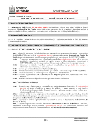 Comissão Permanente de Licitação
                 PROCESSO Nº 090311547/2011              PREGÃO PRESENCIAL Nº 08/2011

21. DA VIGÊNCIA E EFICÁCIA

21.1 O Contrato terá vigência por 12 (doze) meses, com validade e eficácia legal após a publicação do seu
extrato no Diário Oficial do Estado, tendo início e vencimento em dia de expediente, devendo-se excluir o
primeiro e incluir o último, podendo ser renovado, conforme faculta o Art. 57, II, da Lei de Licitações.

22. DA COMISSÃO TÉCNICA

22.1 - A Comissão Técnica do setor solicitante subsidiará o(a) Pregoeiro(a) em todas as fases do presente
Pregão, quando necessário.

23 DOS ENCARGOS DA SECRETARIA DE ESTADO DA SAÚDE E DA LICITANTE VENCEDORA

23.1 Caberá à SECRETARIA DE ESTADO DA SAUDE:

     23.1.1 – Permitir, durante a vigência do Contrato, o acesso dos representantes/prepostos e empregados
     da CONTRATADA ao local de prestação de serviços nas dependências da Secretaria de Estado da
     Saúde, desde que devidamente identificados e acompanhados por representante da CONTRATANTE;
     23.1.2 - Promover o acompanhamento e a fiscalização quando da prestação dos serviços, sob os aspectos
               quantitativo e qualitativo, anotando em registro próprio as falhas detectadas e comunicando à
               CONTRATADA a ocorrência de qualquer fato que exija medidas corretivas por parte desta;
     23.1.3 - Comunicar à licitante vencedora, qualquer irregularidade na prestação dos serviços e
               interromper imediatamente, se for o caso;
     23.1.4 - Impedir que terceiros forneçam o objeto deste Pregão;
     23.1.5 - Prestar as informações e os esclarecimentos que venham a ser solicitados pela CONTRATADA;
     23.1.6 - Fiscalizar o contrato na forma disposta no artigo 67 da Lei nº 8.666/93;
     23.1.7- Efetuar o pagamento à CONTRATADA em até 30 (trinta) dias após o atesto da Nota Fiscal/
               Serviços;
     23.1.8 - Atestar a execução do objeto do contrato, por meio do setor competente.

      23.2 Caberá à licitante vencedora:

     23.2.1 - Responder, em relação aos seus empregados, por todas as despesas decorrentes da prestação dos
               serviços, tais como: a) salários; b) seguros de acidente; c) taxas, impostos e contribuições;
               d) indenizações; e) vales-refeição; f) vales-transporte; e g) outras que porventura venham a ser
               criadas e exigidas pelo Governo;
     23.2.2 - manter, ainda, os seus empregados identificados por crachá, quando em trabalho, devendo
     substituir imediatamente qualquer um deles que seja considerado inconveniente à boa ordem e às normas
     disciplinares da Secretaria de Estado da Saúde;
     23.2.3 - respeitar as normas e procedimentos de controle e acesso às dependências da Secretaria de
     Estado da Saúde;
     23.2.4 - responder pelos danos causados diretamente à Secretaria de Estado da Saúde ou a terceiros,
     decorrentes de sua culpa ou dolo, durante a prestação dos serviços, não excluindo ou reduzindo essa
     responsabilidade a fiscalização ou o acompanhamento pela Secretaria de Estado da Saúde;




                                                                                            Karla Michele Vitorino Maia
                                                 22/44                                     Pregoeira/Presidenta da CPL
 