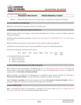 Comissão Permanente de Licitação
                  PROCESSO Nº 090311547/2011                  PREGÃO PRESENCIAL Nº 08/2011

      25.1.3 - vedada a subcontratação de outra empresa para o cumprimento do objeto deste Pregão.

26. DA GARANTIA DO SERVIÇO

26.1 Os serviços deverão ter garantia, mínima, de 03 (três) meses.

27. DO LOCAL DE EXECUÇÃO DOS CONTRATOS

27.1 O produto deverá ser entregue acondicionado adequadamente, de forma a permitir completa segurança
durante o transporte.

27.2 Os serviços deverão ser prestados no Hemocentro da Paraíba, à Av. Dom Pedro II, nº 1119, Torre, João
Pessoa-PB.

27.3 No momento da prestação os fornecedores deverão atender às seguintes exigências:

a) Documento de nota fiscal em duas vias, em quantidades de acordo com a Nota de Empenho.

b) No ato da entrega da nota fiscal deverá constar:

                  Item    Quant.    Und.    Especif.     Marca    Fabr.   Lote   Valor   Valor
                                                                                 Unit.   Total
c) A nota fiscal deverá conter também:
     Número do Processo;
     Número do Contrato;
     Número do Empenho.

28. DO ACOMPANHAMENTO E DA FISCALIZAÇÃO

28.1 O Contrato será acompanhado e fiscalizado pelo Setor de Manutenção do Hemocentro da Paraíba, que
deverá indicar os Servidores responsáveis pelo Controle, e que será designado para esse fim, na condição de
representantes da Secretaria de Estado da Saúde.

28.2 As decisões e providências que ultrapassarem a competência destes gestores deverão ser solicitadas à
Secretaria de Estado da Saúde, em tempo hábil para a adoção das medidas convenientes.

28.3 A licitante vencedora deverá manter preposto aceito pela Secretaria de Estado da Saúde, durante o
período de vigência do contrato, para representá-la sempre que for necessário.

29. DA ATESTAÇÃO

29.1 A atestação das faturas correspondente à prestação dos serviços caberá ao Setor de Manutenção do
Hemocentro da Paraíba, ou a outro servidor designado para esse fim.




                                                                                             Karla Michele Vitorino Maia
                                                      24/44                                 Pregoeira/Presidenta da CPL
 