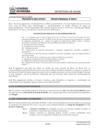 Comissão Permanente de Licitação
                  PROCESSO Nº 090311547/2011                 PREGÃO PRESENCIAL Nº 08/2011

31.7 - No ato do pagamento, a Contratada terá recolhido o percentual de 1,5% (um vírgula cinco por cento) do
valor total da fatura, para implementação e operacionalização do Fundo Estadual de Apoio ao
Empreendedorismo – Fundo Empreender/PB, conforme disposto na Lei nº 9.335/2011, alterada pela Medida
Provisória nº 171/2011, e no Decreto nº 32.086, de 08 de abril de 2011:

                                   RETENÇÃO DO PERCENTUAL DO EMPREENDER/PB

                 Art. 1º. A cobrança a que se refere o Inciso II do Art. 8º da Lei nº 9.335, de 25 de janeiro de 2011,
                 alterada pela Medida Provisória nº 171/2011, deverá ser feita no momento do processamento do pedido
                 de pagamento formalizado por credores de órgãos da Administração Pública Direta e Indireta,
                 Autarquias, Fundações e Sociedades de Economia Mista do Estado, em razão de:
                 I – prestação de serviços diversos;
                 II – prestação de serviços artísticos;
                 III – realização de obras;
                 IV – fornecimento de materiais permanentes – máquinas, equipamentos, aparelhos, mobiliário e
                 instrumentos;
                 V – fornecimento de materiais diversos, utilizados nos serviços, atividades e ações dos órgãos citados no
                 caput deste artigo.
                 Art. 2º. Não deverá haver a cobrança a que se refere este Decreto em razão de::
                 I – pagamentos de adiantamentos a servidores públicos estaduais;
                 II – pagamentos inferiores a quatro (04) salários mínimos;
                 III – pagamentos de tarifas e taxas decorrentes de serviços públicos explorados por concessão do Poder
                 Público.

31.8 O pagamento será feito por ordem de crédito em conta corrente do Banco do Brasil S/A, ou
excepcionalmente, pela Gerência Financeira, em cheque do Banco do Brasil nominativo à empresa, a critério da
Secretaria do Estado de Saúde, sempre de acordo com as condições descritas no Anexo I deste Pregão. O cheque
só será entregue a pessoa devidamente credenciada para tal, devendo, ainda, apresentar documentação de
identificação.

31.9 Dos pagamentos devidos à licitante vencedora serão deduzidos os impostos e contribuições em
conformidade com a legislação vigente, inclusive as de ordem Estadual.

32. DA ALTERAÇÃO DO CONTRATO

32.1 O contrato a ser firmado poderá ser alterado nos casos previstos nos Arts. 57 e 65 da Lei 8.666/93, desde
que haja interesse da Secretaria de Estado da Saúde, com a apresentação das devidas justificativas adequadas a
este Pregão.

33. DOS ACRÉSCIMOS E SUPRESSÕES

33.1 No interesse da Secretaria de Estado da Saúde, o valor inicial atualizado do Contrato poderá ser aumentado
ou suprimido até o limite de 25% (vinte e cinco por cento), conforme disposto no Artigo 65, Parágrafos 1º e 2º,
da Lei nº 8.666/93.
                   33.1.1 a licitante vencedora fica obrigada a aceitar, nas mesmas condições licitadas, os
                             acréscimos ou supressões que se fizerem necessários; e
                   33.1.2 nenhum acréscimo ou supressão poderá exceder o limite estabelecido nesta
                             condição, exceto as supressões resultantes de acordo entre as partes.



                                                                                                     Karla Michele Vitorino Maia
                                                     26/44                                          Pregoeira/Presidenta da CPL
 