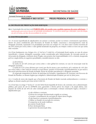 Comissão Permanente de Licitação
                  PROCESSO Nº 090311547/2011              PREGÃO PRESENCIAL Nº 08/2011


34. DO PRAZO DE PRESTAÇÃO DOS SERVIÇOS

34.1. A prestação dos serviços será PARCELADA, de acordo com o pedido expresso do setor solicitante. A
    manutenção preventiva deverá ser prestada mensalmente. A corretiva assim que solicitado, com devolução
    em até 24 horas, em face da necessidade do serviço.

35. DAS PENALIDADES

35.1 A recusa injustificada do adjudicatário em assinar o contrato, aceitar ou retirar o instrumento equivalente,
dentro do prazo estabelecido pela Secretaria de Estado da Saúde, caracteriza o descumprimento total da
obrigação assumida, sujeitando-o às penalidades previstas nos artigos 84 e 86, bem como à multa rescisória de
até 30% (trinta por cento) sobre o valor global atualizado da proposta, em relação a todos os itens em que tenha
sido vencedor.

35.2 Com fundamento nos Artigos 86 e 87 da Lei nº 8.666/93, a Contratada ficará sujeita, no caso de atraso
injustificado e demais obrigações assumidas, assim consideradas pela Administração, de execução parcial ou
inexecução da obrigação, resultante deste Pregão, sem prejuízo das responsabilidades civil e criminal, assegurada
prévia e ampla defesa, às seguintes penalidades, cumulativamente ou não:

      a) advertência;
      b) multa de até 30% (trinta por cento) sobre o valor global do contrato, no caso de inexecução total da
obrigação assumida;
      c) multa de 0,5% (cinco décimos por cento) por dia de atraso e por ocorrência, até o máximo de 10% (dez
por cento) sobre o valor total do contrato ou equivalente, quando a Contratada, injustificadamente ou por motivo
não aceito pela Secretaria de Estado da Saúde, deixar de atender parcialmente a obrigação assumida;
      d) suspensão temporária do direito de participar de licitação e impedimento de contratar com Governo do
Estado da Paraíba e os demais órgãos que compõem a Administração Estadual, por até 02 (dois) anos.

35.3. A multa de mora não impede que a Secretaria de Estado da Saúde rescinda unilateralmente o contrato e
aplique as demais sanções previstas na Lei 8.666/93.

35.4 Com base no artigo 7º da Lei nº. 10.520/2002 ficará impedida de licitar e de contratar com a administração
pública, pelo prazo de até 05 (CINCO) anos, garantido o direito prévio da citação e da ampla defesa, sem
prejuízo de multa de até 30% do valor estimado para a contratação e demais cominações legais, a licitante e
adjudicatária que:
                            a) não celebrar o contrato;
                            b) deixar de entregar documentação exigida no certame;
                            c) ensejar o retardamento da execução do objeto deste Pregão;
                            d) não mantiver a proposta, injustificadamente;
                            e) falhar ou fraudar na execução do contrato;
                            f) comportar-se de modo inidôneo;
                           g) cometer fraude fiscal;
                           h) fizer declaração falsa;
                           i) apresentar documentação falsa.




                                                                                              Karla Michele Vitorino Maia
                                                  27/44                                      Pregoeira/Presidenta da CPL
 