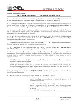Comissão Permanente de Licitação
                  PROCESSO Nº 090311547/2011               PREGÃO PRESENCIAL Nº 08/2011

35.5 A justificativa para o não cumprimento da obrigação, não se aplicando a multa referida no subitem anterior,
só será considerada em casos fortuitos ou de força maior, devendo ser apresentada por escrito.

35.6 Além das penalidades citadas, a licitante vencedora ficará sujeita, ainda, ao cancelamento de sua inscrição no
Sistema Integrado de Registro de Fornecedores (SIREF) junto à Secretaria da Administração do Estado da
Paraíba e, no que couber, às demais penalidades referidas no Capítulo IV da Lei n.º 8.666/93.

35.7 As sanções de advertência e impedimento de licitar e contratar com o Governo do Estado da Paraíba ou
com a Administração Pública poderão ser aplicadas à licitante vencedora juntamente com as de multa,
descontando-a dos pagamentos a serem efetuados.

35.8 O valor da multa, aplicado após regular processo administrativo, será descontado da CONTRATADA,
observando-se os pagamentos eventualmente devidos pela CONTRATANTE ou da garantia contratual ou,
ainda, quando for o caso, cobrados judicialmente.

      35.8.1 Se o valor do pagamento for insuficiente, fica a CONTRATADA obrigada a recolher a importância
devida no prazo de 15 (quinze) dias, contando da comunicação oficial;

   35.8.2 Esgotados os meios administrativos para cobrança do valor devido pela CONTRATADA à
CONTRATANTE, este será encaminhado para inscrição em dívida ativa.

35.9 Caracterizar-se-á formal recusa à contratação, podendo a SES, a seu exclusivo juízo, convocar as licitantes
remanescentes, na ordem de classificação, para que manifestem interesse na contratação, em igual prazo, e
atendidas todas as condições editalícias para fornecimento do objeto licitado ou então cancelar o item as
seguintes hipóteses:

      35.9.1 Após decorridos 10 (dez) dias da convocação da SES sem que a licitante vencedora tenha retirado e
      assinado o instrumento contratual; e

      35.9.2 Após decorridos 10 (dez) dias da assinatura do contrato, sem que tenha iniciado a entrega dos
      produtos/prestação dos serviços, objeto desta licitação, no caso de ter sido solicitada, sem justificativa de
      atraso ou com justificativa de atraso não aceita.

35.10 Após o trigésimo dia de atraso, a CONTRATANTE poderá rescindir o contrato, caracterizando-se a
inexecução total do seu objeto.

35.11 Devem-se levar em consideração as regras dos arts. 93 e 96 da Lei nº 8.666/93:

                                         Art. 93. Impedir, perturbar ou fraudar a realização de qualquer ato de
                                         procedimento licitatório:

                                              Pena - detenção, de 6 (seis) meses a 2 (dois) anos, e multa.
                                         Art. 96. Fraudar, em prejuízo da Fazenda Pública, licitação instaurada
                                         para aquisição ou venda de bens ou mercadorias, ou contrato dela
                                         decorrente:
                                              I - elevando arbitrariamente os preços;




                                                                                                Karla Michele Vitorino Maia
                                                   28/44                                       Pregoeira/Presidenta da CPL
 