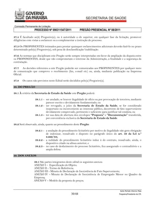 Comissão Permanente de Licitação
                 PROCESSO Nº 090311547/2011               PREGÃO PRESENCIAL Nº 08/2011

37.4 É facultado ao(à) Pregoeiro(a), ou à autoridade a ele superior, em qualquer fase da licitação, promover
diligências com vistas a esclarecer ou a complementar a instrução do processo.

37.5 Os PROPONENTES intimados para prestar quaisquer esclarecimentos adicionais deverão fazê-lo no prazo
determinado pelo(a) Pregoeiro(a), sob pena de desclassificação/inabilitação.

37.6 As normas que disciplinam este Pregão serão sempre interpretadas em favor da ampliação da disputa entre
os PROPONENTES, desde que não comprometam o interesse da Administração, a finalidade e a segurança da
contratação.

37.7 As decisões referentes a este Pregão poderão ser comunicadas aos PROPONENTES por qualquer meio
de comunicação que comprove o recebimento (fax, e-mail etc) ou, ainda, mediante publicação na Imprensa
Oficial.

37.8   Os casos não previstos neste Edital serão decididos pelo(a) Pregoeiro(a).

38. DO PREGÃO

38.1 À critério da Secretaria de Estado da Saúde este Pregão poderá:

                  38.1.1 - ser anulado, se houver ilegalidade de ofício ou por provocação de terceiros, mediante
                           parecer escrito e devidamente fundamentado; ou
                  38.1.2 - ser revogado, a juízo da Secretaria de Estado da Saúde, se for considerado
                           inoportuno ou inconveniente ao interesse público, decorrente de fato superveniente
                           devidamente comprovado, pertinente e suficiente para justificar tal conduta; ou
                  38.1.3 - ter sua data de abertura dos envelopes “Proposta” e “Documentação” transferida,
                           por conveniência exclusiva da Secretaria de Estado da Saúde.

38.2 Será observado, ainda, quanto ao procedimento deste Pregão:

                  38.2.1 - a anulação do procedimento licitatório por motivo de ilegalidade não gera obrigação
                           de indenizar, ressalvado o disposto no parágrafo único do art. 59 da Lei n.º
                           8.666/93;
                  38.2.2 - a nulidade do procedimento licitatório induz à do contrato, ressalvado, ainda, o
                           dispositivo citado na alínea anterior; e
                  38.2.3 - no caso de desfazimento do processo licitatório, fica assegurado o contraditório e a
                           ampla defesa.

39. DOS ANEXOS

                 39.1 São partes integrantes deste edital os seguintes anexos:
                 ANEXO I – Especificação do Objeto;
                 ANEXO II - Termo de Referência;
                 ANEXO III - Minuta de Declaração de Inexistência de Fato Superveniente;
                 ANEXO IV – Minuta de Declaração de Inexistência de Empregado Menor no Quadro da
                 Empresa;
                 ANEXO V – Modelo da proposta de preços;


                                                                                             Karla Michele Vitorino Maia
                                                  30/44                                     Pregoeira/Presidenta da CPL
 